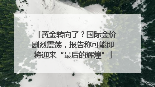 黄金转向了？国际金价剧烈震荡，报告称可能即将迎来“最后的辉煌”
