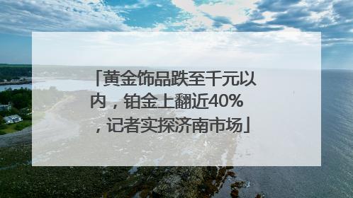 黄金饰品跌至千元以内，铂金上翻近40%，记者实探济南市场