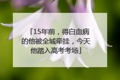15年前，得白血病的他被全城牵挂，今天他踏入高考考场