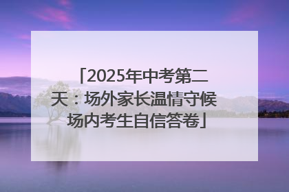2025年中考第二天：场外家长温情守候 场内考生自信答卷