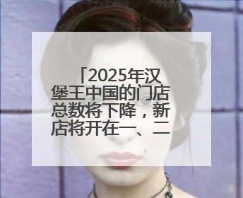 2025年汉堡王中国的门店总数将下降，新店将开在一、二线城市