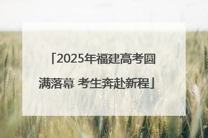 2025年福建高考圆满落幕 考生奔赴新程