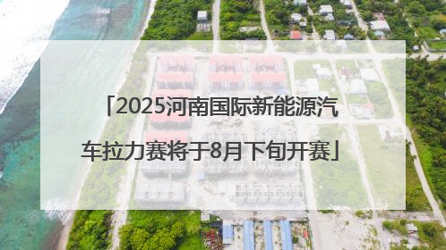 2025河南国际新能源汽车拉力赛将于8月下旬开赛