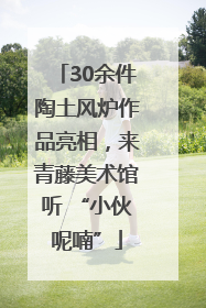 30余件陶土风炉作品亮相，来青藤美术馆听 “小伙呢喃”