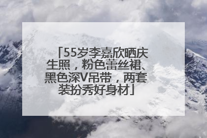 55岁李嘉欣晒庆生照，粉色蕾丝裙、黑色深V吊带，两套装扮秀好身材
