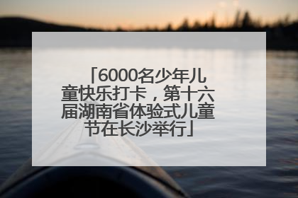 6000名少年儿童快乐打卡，第十六届湖南省体验式儿童节在长沙举行