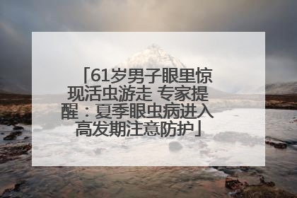 61岁男子眼里惊现活虫游走 专家提醒：夏季眼虫病进入高发期注意防护