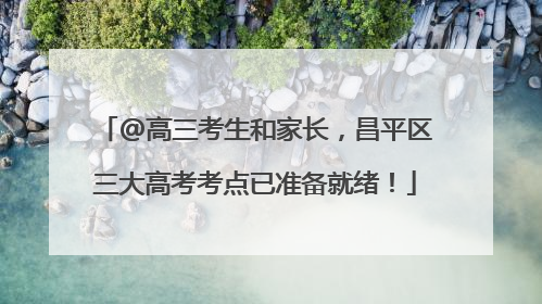 @高三考生和家长，昌平区三大高考考点已准备就绪！